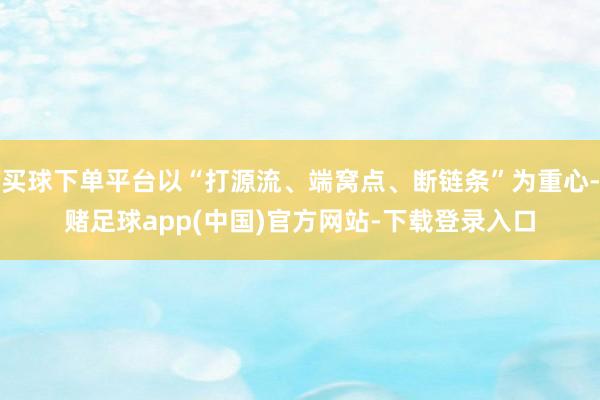 买球下单平台以“打源流、端窝点、断链条”为重心-赌足球app(中国)官方网站-下载登录入口