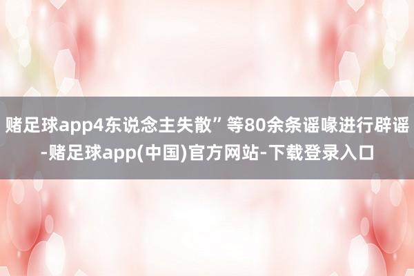 赌足球app4东说念主失散”等80余条谣喙进行辟谣-赌足球app(中国)官方网站-下载登录入口