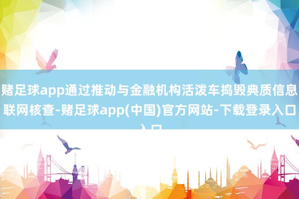 赌足球app通过推动与金融机构活泼车捣毁典质信息联网核查-赌足球app(中国)官方网站-下载登录入口