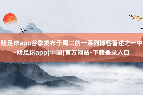 赌足球app谷歌发布于周二的一系列博客著述之一中-赌足球app(中国)官方网站-下载登录入口