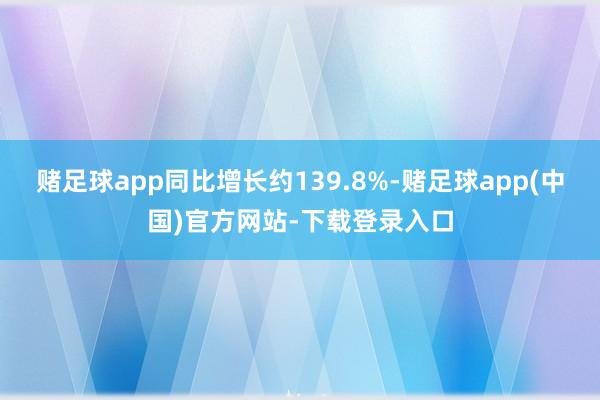 赌足球app同比增长约139.8%-赌足球app(中国)官方网站-下载登录入口