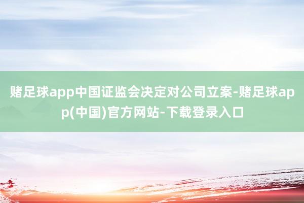 赌足球app中国证监会决定对公司立案-赌足球app(中国)官方网站-下载登录入口
