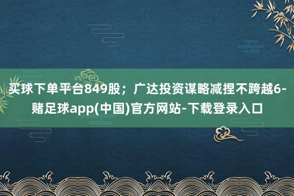 买球下单平台849股;广达投资谋略减捏不跨越6-赌足球app(中国)官方网站-下载登录入口