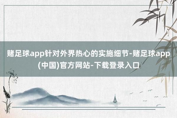 赌足球app针对外界热心的实施细节-赌足球app(中国)官方网站-下载登录入口