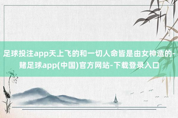 足球投注app天上飞的和一切人命皆是由女神造的-赌足球app(中国)官方网站-下载登录入口