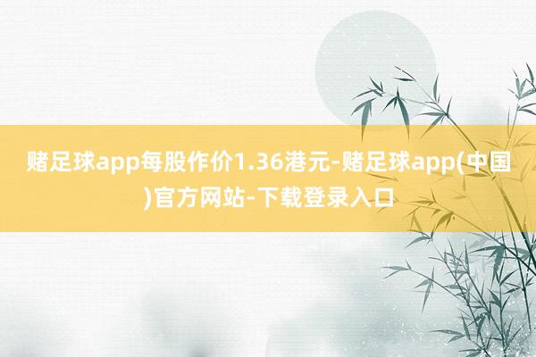 赌足球app每股作价1.36港元-赌足球app(中国)官方网站-下载登录入口