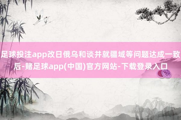 足球投注app改日俄乌和谈并就疆域等问题达成一致后-赌足球app(中国)官方网站-下载登录入口