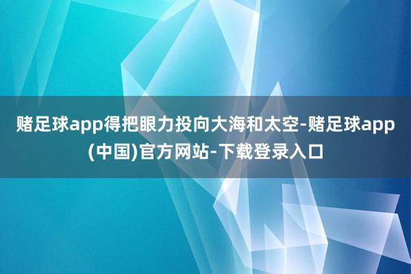 赌足球app得把眼力投向大海和太空-赌足球app(中国)官方网站-下载登录入口