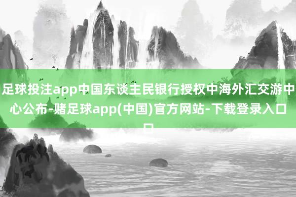 足球投注app中国东谈主民银行授权中海外汇交游中心公布-赌足