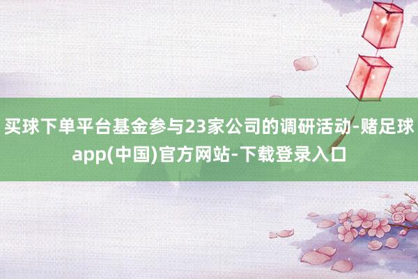 买球下单平台基金参与23家公司的调研活动-赌足球app(中国