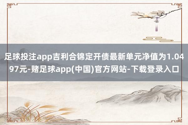 足球投注app吉利合锦定开债最新单元净值为1.0497元-赌足球app(中国)官方网站-下载登录入口