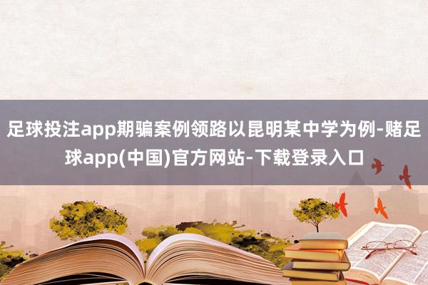 足球投注app期骗案例领路以昆明某中学为例-赌足球app(中国)官方网站-下载登录入口