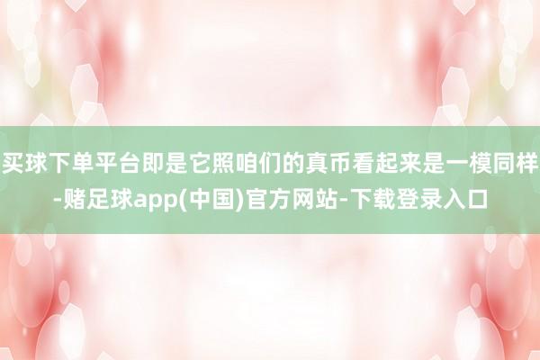 买球下单平台即是它照咱们的真币看起来是一模同样-赌足球app(中国)官方网站-下载登录入口