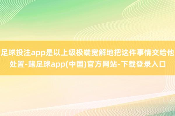 足球投注app是以上级极端宽解地把这件事情交给他处置-赌足球