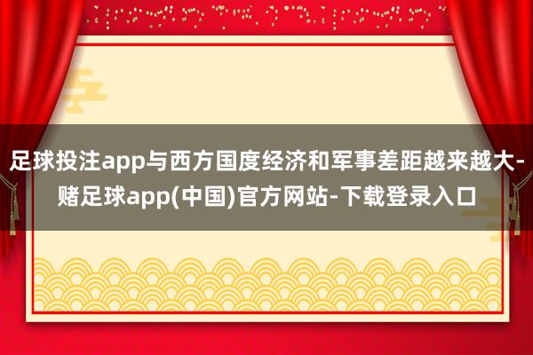 足球投注app与西方国度经济和军事差距越来越大-赌足球app
