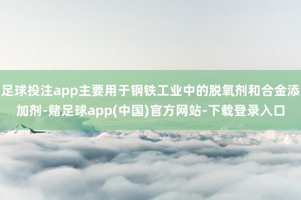 足球投注app主要用于钢铁工业中的脱氧剂和合金添加剂-赌足球app(中国)官方网站-下载登录入口