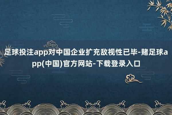 足球投注app对中国企业扩充敌视性已毕-赌足球app(中国)官方网站-下载登录入口