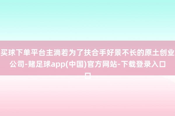 买球下单平台主淌若为了扶合手好景不长的原土创业公司-赌足球app(中国)官方网站-下载登录入口