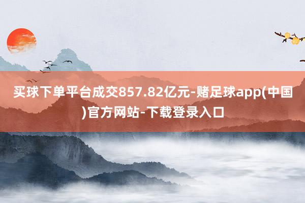 买球下单平台成交857.82亿元-赌足球app(中国)官方网站-下载登录入口