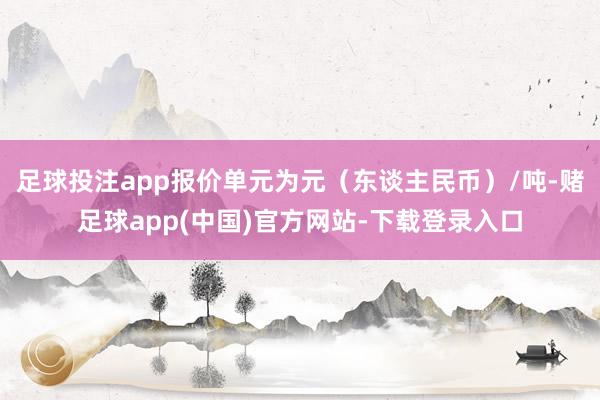 足球投注app报价单元为元（东谈主民币）/吨-赌足球app(中国)官方网站-下载登录入口
