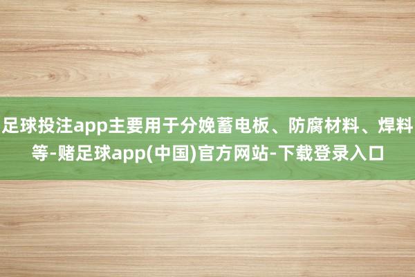 足球投注app主要用于分娩蓄电板、防腐材料、焊料等-赌足球app(中国)官方网站-下载登录入口