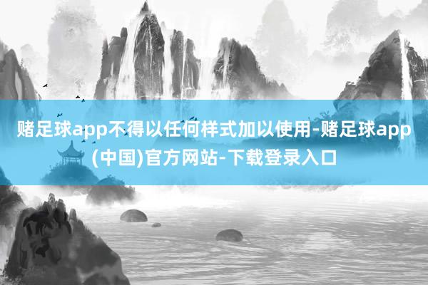 赌足球app不得以任何样式加以使用-赌足球app(中国)官方网站-下载登录入口