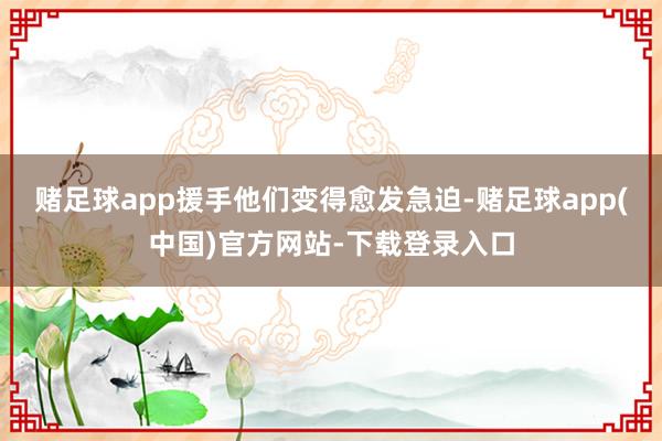 赌足球app援手他们变得愈发急迫-赌足球app(中国)官方网