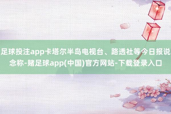 足球投注app卡塔尔半岛电视台、路透社等今日报说念称-赌足球app(中国)官方网站-下载登录入口