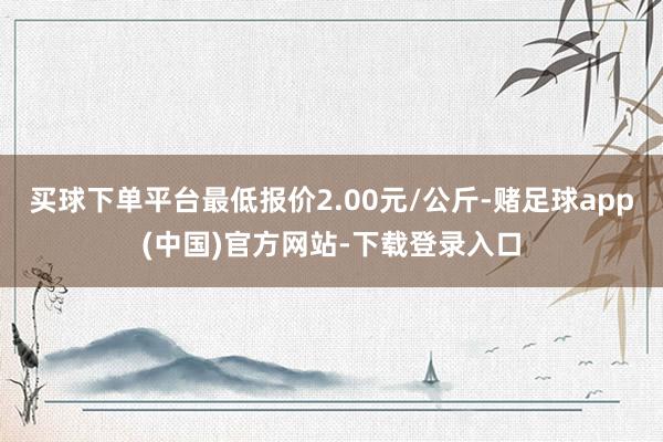 买球下单平台最低报价2.00元/公斤-赌足球app(中国)官方网站-下载登录入口