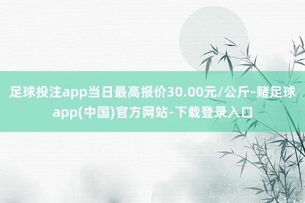 足球投注app当日最高报价30.00元/公斤-赌足球app(中国)官方网站-下载登录入口