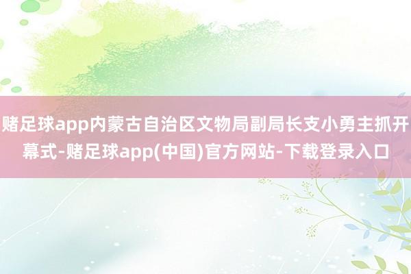 赌足球app内蒙古自治区文物局副局长支小勇主抓开幕式-赌足球app(中国)官方网站-下载登录入口