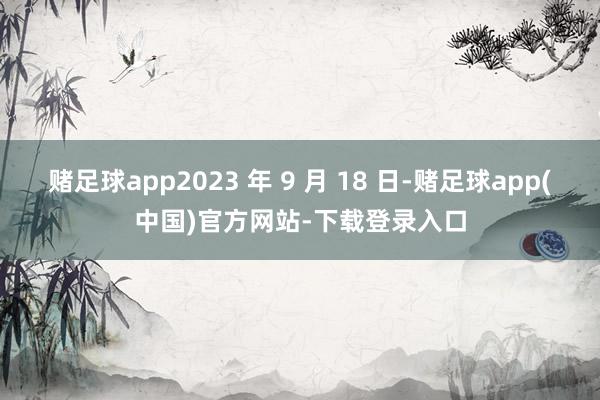 赌足球app2023 年 9 月 18 日-赌足球app(中国)官方网站-下载登录入口