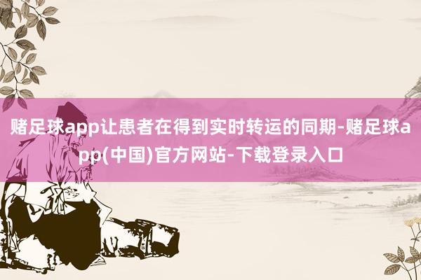 赌足球app让患者在得到实时转运的同期-赌足球app(中国)官方网站-下载登录入口