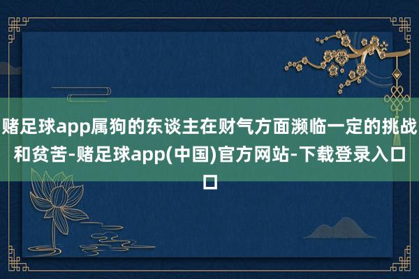 赌足球app属狗的东谈主在财气方面濒临一定的挑战和贫苦-赌足球app(中国)官方网站-下载登录入口