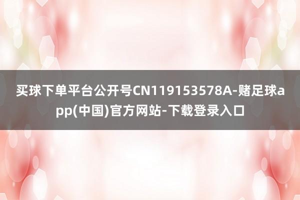 买球下单平台公开号CN119153578A-赌足球app(中国)官方网站-下载登录入口