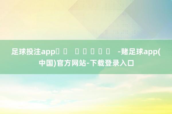 足球投注app		  					  -赌足球app(中国)官方网站-下载登录入口
