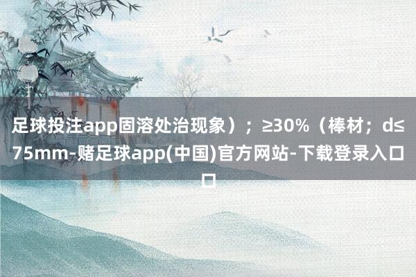足球投注app固溶处治现象);≥30%(棒材;d≤75mm-赌足球app(中国)官方网站-下载登录入口