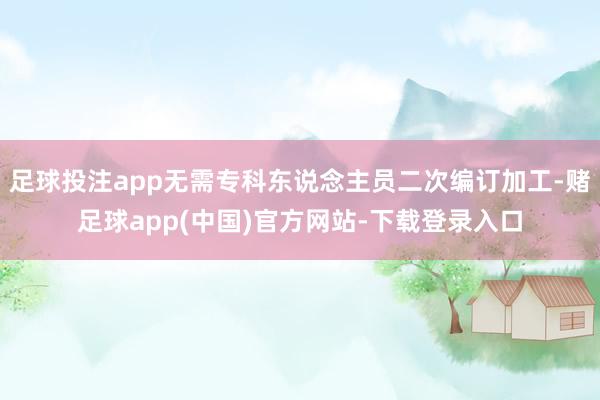 足球投注app无需专科东说念主员二次编订加工-赌足球app(中国)官方网站-下载登录入口