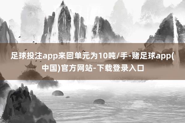 足球投注app来回单元为10吨/手-赌足球app(中国)官方网站-下载登录入口