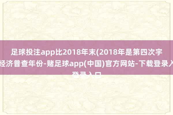 足球投注app比2018年末(2018年是第四次宇宙经济普查年份-赌足球app(中国)官方网站-下载登录入口