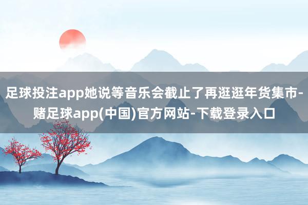 足球投注app她说等音乐会截止了再逛逛年货集市-赌足球app(中国)官方网站-下载登录入口
