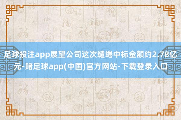 足球投注app展望公司这次缱绻中标金额约2.78亿元-赌足球app(中国)官方网站-下载登录入口