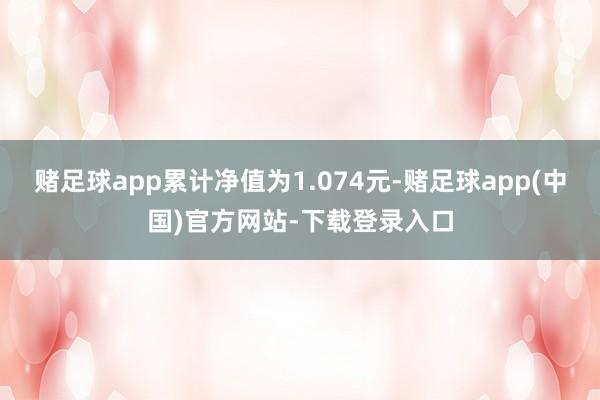 赌足球app累计净值为1.074元-赌足球app(中国)官方网站-下载登录入口