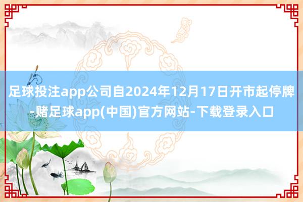 足球投注app公司自2024年12月17日开市起停牌-赌足球app(中国)官方网站-下载登录入口