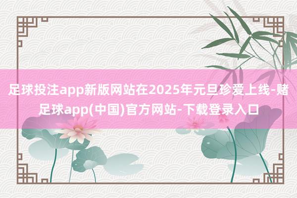 足球投注app新版网站在2025年元旦珍爱上线-赌足球app(中国)官方网站-下载登录入口