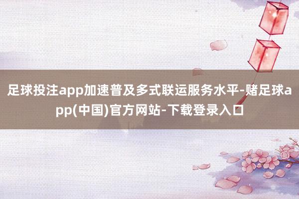 足球投注app加速普及多式联运服务水平-赌足球app(中国)