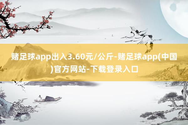 赌足球app出入3.60元/公斤-赌足球app(中国)官方网