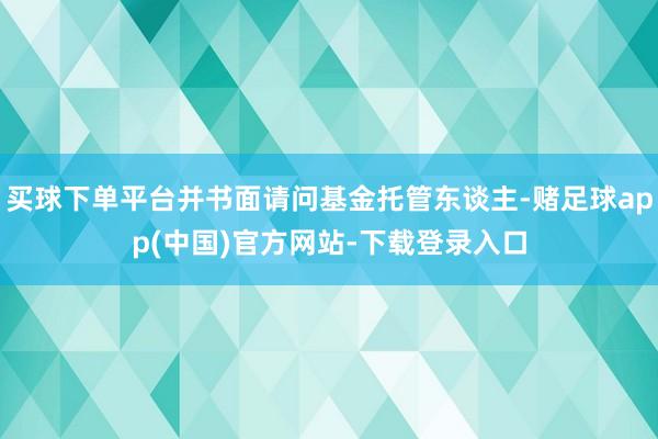 买球下单平台并书面请问基金托管东谈主-赌足球app(中国)官方网站-下载登录入口