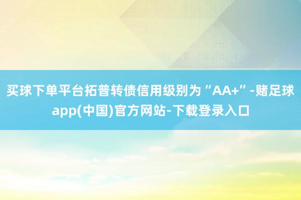 买球下单平台拓普转债信用级别为“AA+”-赌足球app(中国