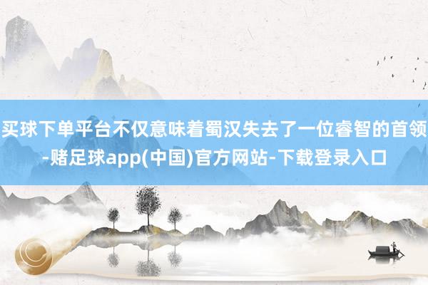 买球下单平台不仅意味着蜀汉失去了一位睿智的首领-赌足球app